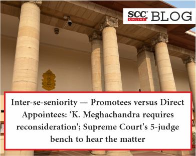 Inter-se-seniority -Promotees versus Direct Appointees: ‘K. Meghachandra requires reconsideration’; Supreme Court’s 5-judge bench to hear the matter